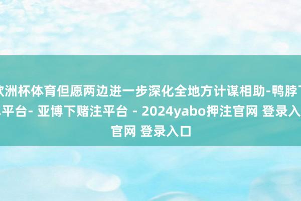 欧洲杯体育但愿两边进一步深化全地方计谋相助-鸭脖下单平台- 亚博下赌注平台 - 2024yabo押注官网 登录入口