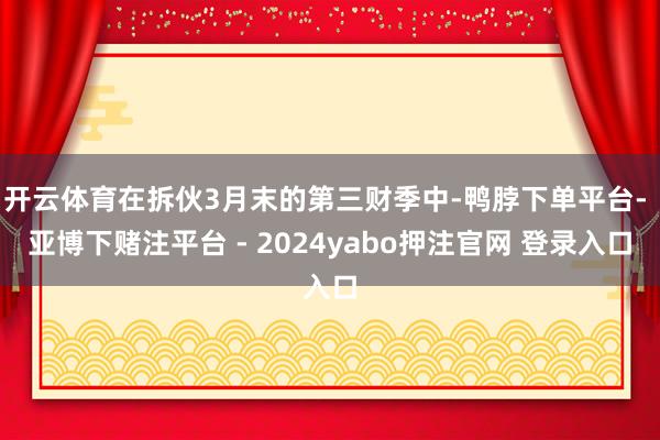 开云体育在拆伙3月末的第三财季中-鸭脖下单平台- 亚博下赌注平台 - 2024yabo押注官网 登录入口
