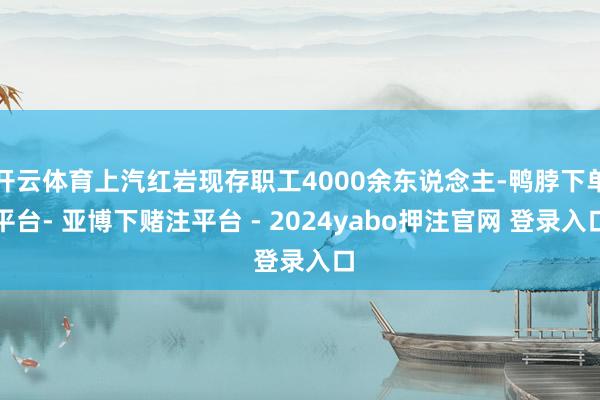 开云体育上汽红岩现存职工4000余东说念主-鸭脖下单平台- 亚博下赌注平台 - 2024yabo押注官网 登录入口