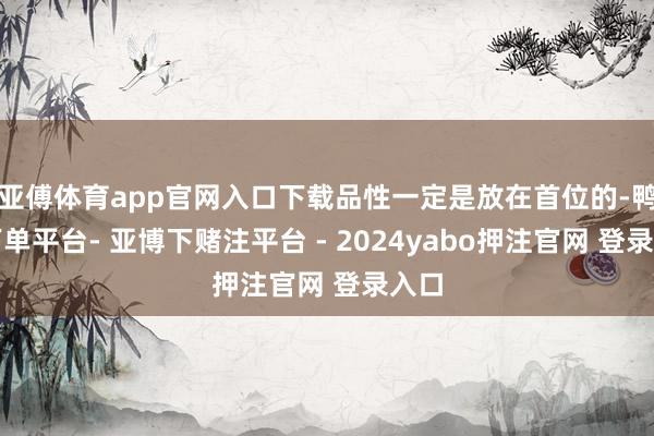 亚傅体育app官网入口下载品性一定是放在首位的-鸭脖下单平台- 亚博下赌注平台 - 2024yabo押注官网 登录入口