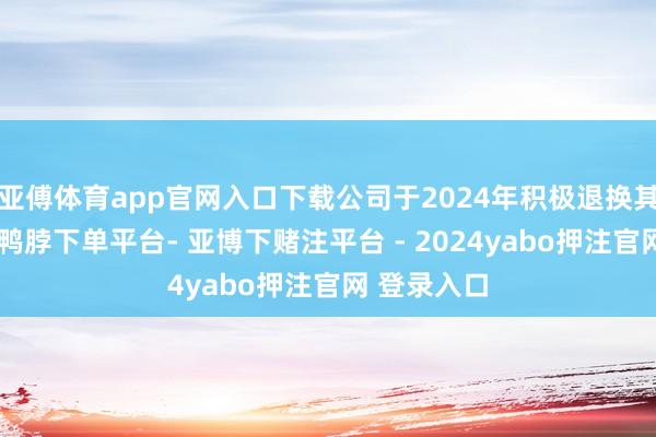 亚傅体育app官网入口下载公司于2024年积极退换其业务策略-鸭脖下单平台- 亚博下赌注平台 - 2024yabo押注官网 登录入口