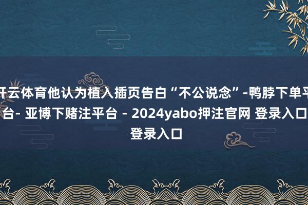 开云体育他认为植入插页告白“不公说念”-鸭脖下单平台- 亚博下赌注平台 - 2024yabo押注官网 登录入口