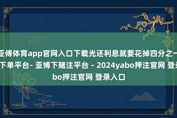 亚傅体育app官网入口下载光还利息就要花掉四分之一-鸭脖下单平台- 亚博下赌注平台 - 2024yabo押注官网 登录入口