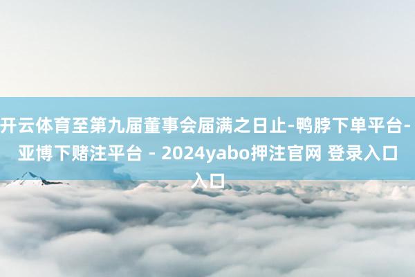 开云体育至第九届董事会届满之日止-鸭脖下单平台- 亚博下赌注平台 - 2024yabo押注官网 登录入口