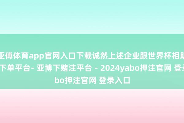 亚傅体育app官网入口下载诚然上述企业跟世界杯相助-鸭脖下单平台- 亚博下赌注平台 - 2024yabo押注官网 登录入口