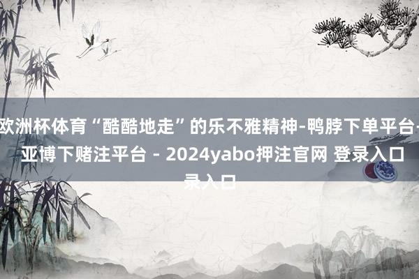 欧洲杯体育“酷酷地走”的乐不雅精神-鸭脖下单平台- 亚博下赌注平台 - 2024yabo押注官网 登录入口