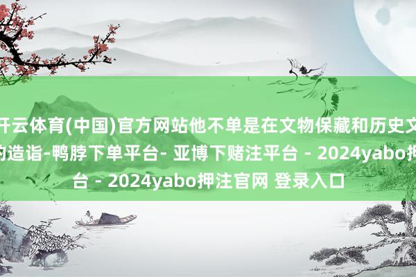开云体育(中国)官方网站他不单是在文物保藏和历史文化方面有着深厚的造诣-鸭脖下单平台- 亚博下赌注平台 - 2024yabo押注官网 登录入口