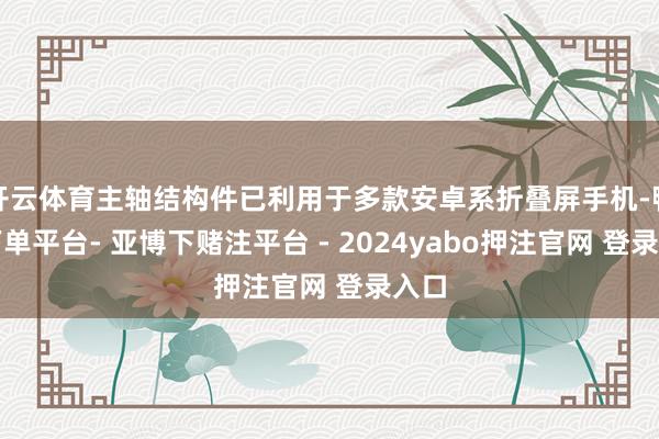开云体育主轴结构件已利用于多款安卓系折叠屏手机-鸭脖下单平台- 亚博下赌注平台 - 2024yabo押注官网 登录入口