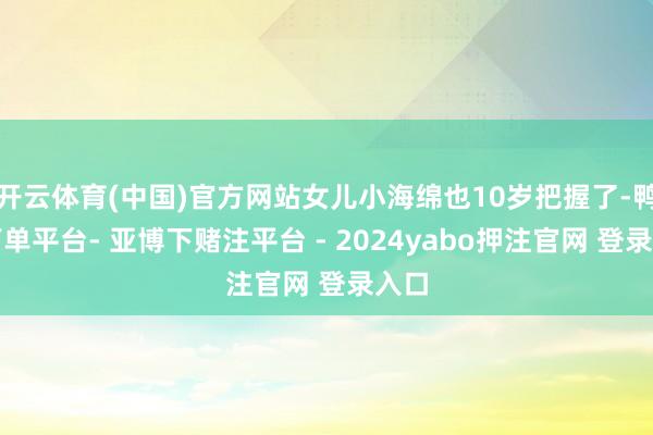 开云体育(中国)官方网站女儿小海绵也10岁把握了-鸭脖下单平台- 亚博下赌注平台 - 2024yabo押注官网 登录入口