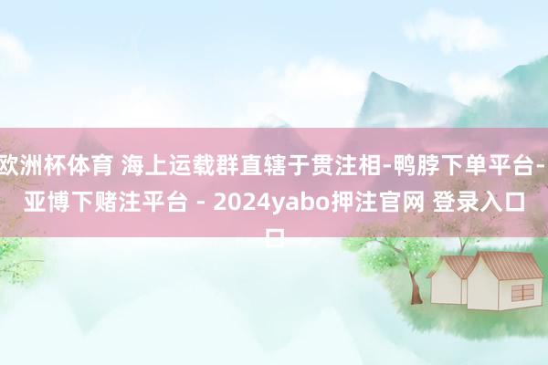 欧洲杯体育 海上运载群直辖于贯注相-鸭脖下单平台- 亚博下赌注平台 - 2024yabo押注官网 登录入口