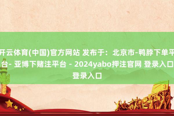 开云体育(中国)官方网站 发布于：北京市-鸭脖下单平台- 亚博下赌注平台 - 2024yabo押注官网 登录入口