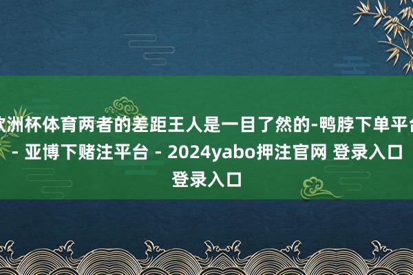 欧洲杯体育两者的差距王人是一目了然的-鸭脖下单平台- 亚博下赌注平台 - 2024yabo押注官网 登录入口