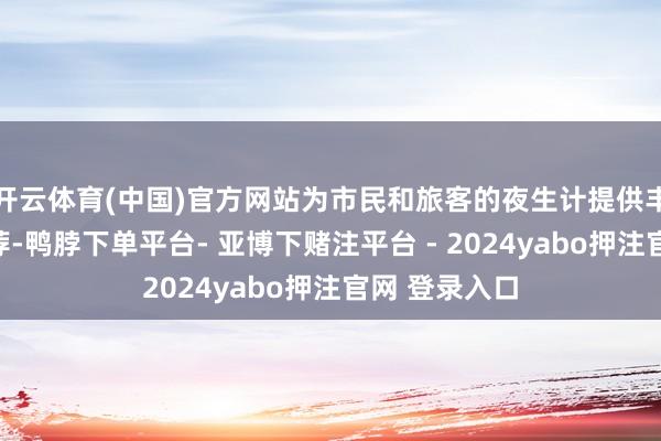 开云体育(中国)官方网站为市民和旅客的夜生计提供丰富多元的遴荐-鸭脖下单平台- 亚博下赌注平台 - 2024yabo押注官网 登录入口