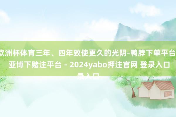 欧洲杯体育三年、四年致使更久的光阴-鸭脖下单平台- 亚博下赌注平台 - 2024yabo押注官网 登录入口