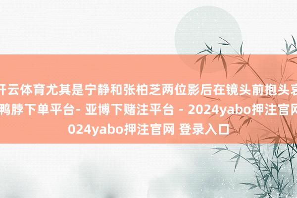 开云体育尤其是宁静和张柏芝两位影后在镜头前抱头哀哭的画面-鸭脖下单平台- 亚博下赌注平台 - 2024yabo押注官网 登录入口
