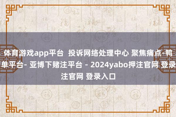 体育游戏app平台  投诉网络处理中心 聚焦痛点-鸭脖下单平台- 亚博下赌注平台 - 2024yabo押注官网 登录入口