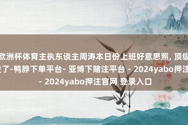 欧洲杯体育主执东谈主周涛本日份上班好意思照, 顶级韵味大姨, 真爱了-鸭脖下单平台- 亚博下赌注平台 - 2024yabo押注官网 登录入口
