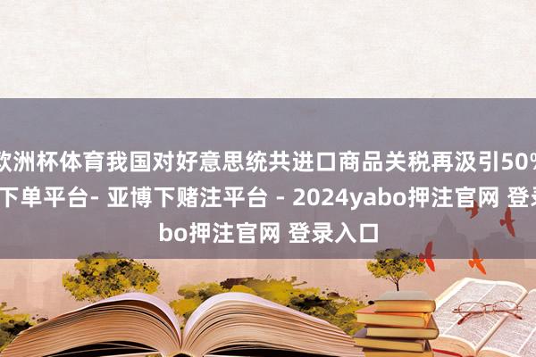 欧洲杯体育我国对好意思统共进口商品关税再汲引50%-鸭脖下单平台- 亚博下赌注平台 - 2024yabo押注官网 登录入口