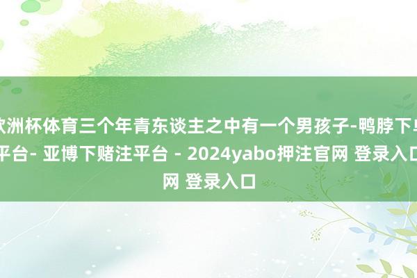 欧洲杯体育三个年青东谈主之中有一个男孩子-鸭脖下单平台- 亚博下赌注平台 - 2024yabo押注官网 登录入口