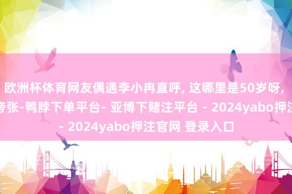 欧洲杯体育网友偶遇李小冉直呼, 这哪里是50岁呀, 说她30岁也不夸张-鸭脖下单平台- 亚博下赌注平台 - 2024yabo押注官网 登录入口