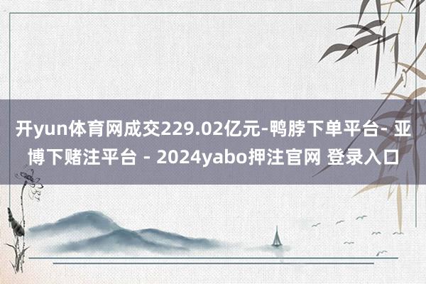 开yun体育网成交229.02亿元-鸭脖下单平台- 亚博下赌注平台 - 2024yabo押注官网 登录入口