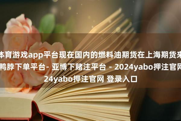 体育游戏app平台现在国内的燃料油期货在上海期货来回所上市-鸭脖下单平台- 亚博下赌注平台 - 2024yabo押注官网 登录入口