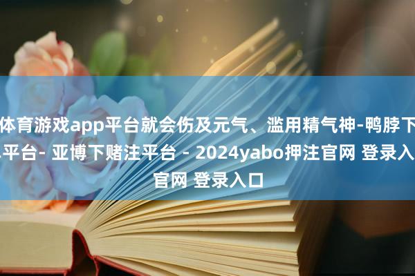 体育游戏app平台就会伤及元气、滥用精气神-鸭脖下单平台- 亚博下赌注平台 - 2024yabo押注官网 登录入口