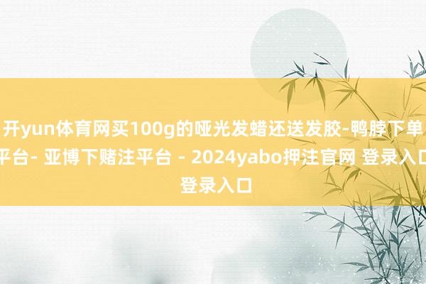 开yun体育网买100g的哑光发蜡还送发胶-鸭脖下单平台- 亚博下赌注平台 - 2024yabo押注官网 登录入口