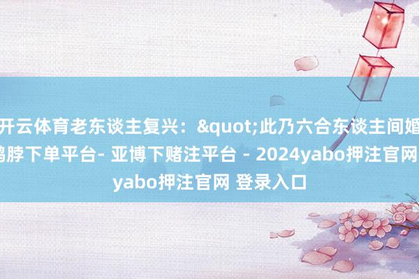 开云体育老东谈主复兴："此乃六合东谈主间婚配簿也-鸭脖下单平台- 亚博下赌注平台 - 2024yabo押注官网 登录入口