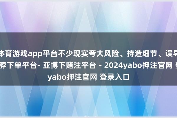 体育游戏app平台不少现实夸大风险、持造细节、误导公众-鸭脖下单平台- 亚博下赌注平台 - 2024yabo押注官网 登录入口