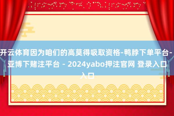 开云体育因为咱们的高莫得吸取资格-鸭脖下单平台- 亚博下赌注平台 - 2024yabo押注官网 登录入口