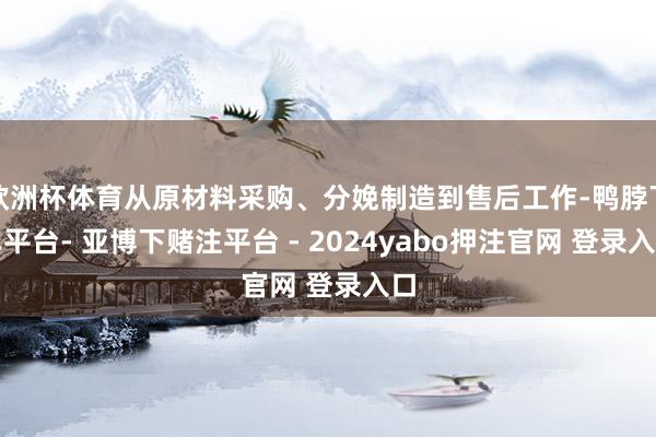 欧洲杯体育从原材料采购、分娩制造到售后工作-鸭脖下单平台- 亚博下赌注平台 - 2024yabo押注官网 登录入口