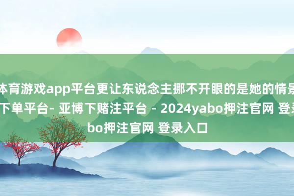 体育游戏app平台更让东说念主挪不开眼的是她的情景-鸭脖下单平台- 亚博下赌注平台 - 2024yabo押注官网 登录入口
