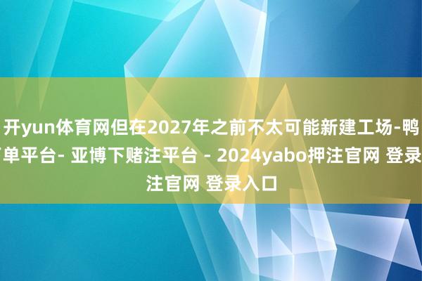 开yun体育网但在2027年之前不太可能新建工场-鸭脖下单平台- 亚博下赌注平台 - 2024yabo押注官网 登录入口