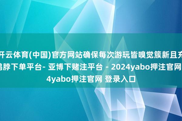 开云体育(中国)官方网站确保每次游玩皆嗅觉簇新且充满活力-鸭脖下单平台- 亚博下赌注平台 - 2024yabo押注官网 登录入口