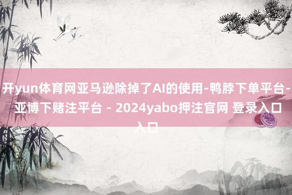 开yun体育网亚马逊除掉了AI的使用-鸭脖下单平台- 亚博下赌注平台 - 2024yabo押注官网 登录入口