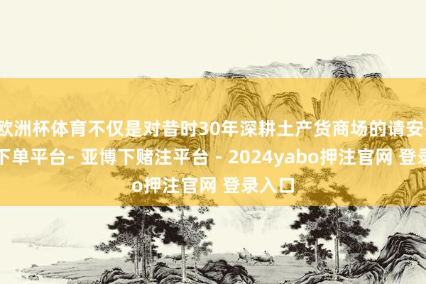 欧洲杯体育不仅是对昔时30年深耕土产货商场的请安-鸭脖下单平台- 亚博下赌注平台 - 2024yabo押注官网 登录入口