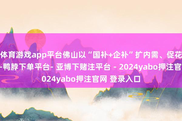 体育游戏app平台佛山以“国补+企补”扩内需、促花费为阻挠口-鸭脖下单平台- 亚博下赌注平台 - 2024yabo押注官网 登录入口