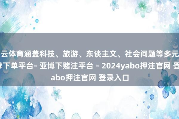 开云体育涵盖科技、旅游、东谈主文、社会问题等多元话题-鸭脖下单平台- 亚博下赌注平台 - 2024yabo押注官网 登录入口