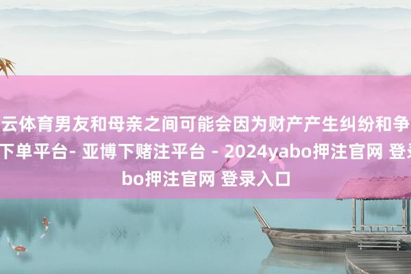 开云体育男友和母亲之间可能会因为财产产生纠纷和争吵-鸭脖下单平台- 亚博下赌注平台 - 2024yabo押注官网 登录入口