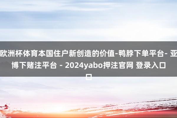 欧洲杯体育本国住户新创造的价值-鸭脖下单平台- 亚博下赌注平台 - 2024yabo押注官网 登录入口