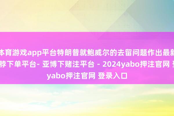 体育游戏app平台特朗普就鲍威尔的去留问题作出最新回话-鸭脖下单平台- 亚博下赌注平台 - 2024yabo押注官网 登录入口