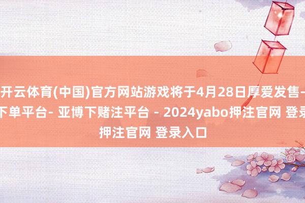 开云体育(中国)官方网站游戏将于4月28日厚爱发售-鸭脖下单平台- 亚博下赌注平台 - 2024yabo押注官网 登录入口