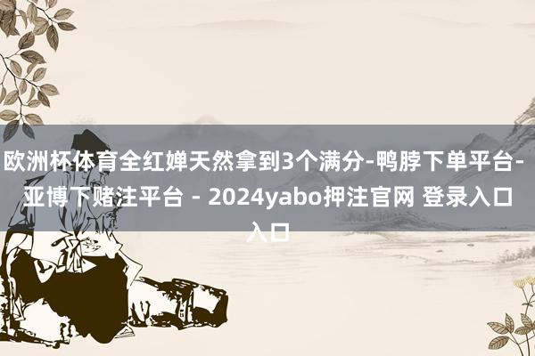 欧洲杯体育全红婵天然拿到3个满分-鸭脖下单平台- 亚博下赌注平台 - 2024yabo押注官网 登录入口