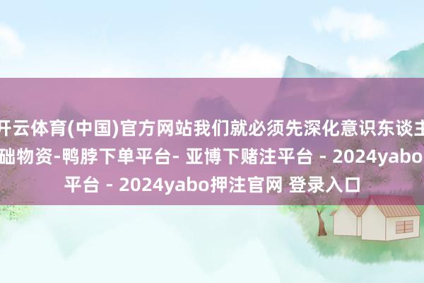 开云体育(中国)官方网站我们就必须先深化意识东谈主体内的一种要津基础物资-鸭脖下单平台- 亚博下赌注平台 - 2024yabo押注官网 登录入口