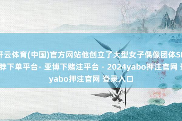 开云体育(中国)官方网站他创立了大型女子偶像团体SNH48-鸭脖下单平台- 亚博下赌注平台 - 2024yabo押注官网 登录入口