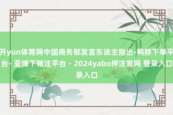 开yun体育网　　中国商务部发言东谈主指出-鸭脖下单平台- 亚博下赌注平台 - 2024yabo押注官网 登录入口