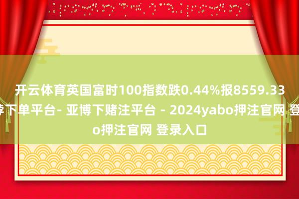 开云体育英国富时100指数跌0.44%报8559.33点-鸭脖下单平台- 亚博下赌注平台 - 2024yabo押注官网 登录入口