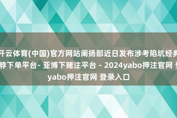 开云体育(中国)官方网站阐扬部近日发布涉考陷坑经典案例-鸭脖下单平台- 亚博下赌注平台 - 2024yabo押注官网 登录入口