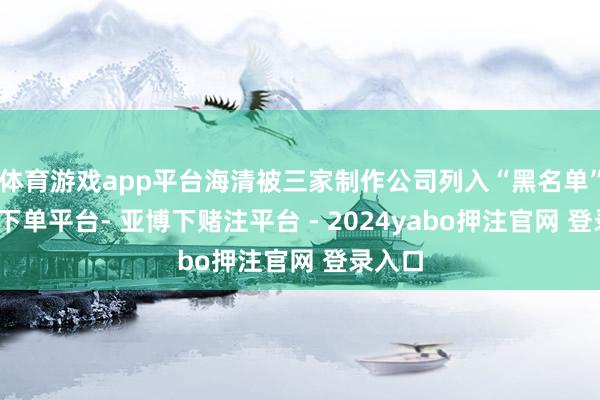 体育游戏app平台海清被三家制作公司列入“黑名单”-鸭脖下单平台- 亚博下赌注平台 - 2024yabo押注官网 登录入口